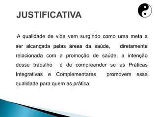 A qualidade de vida vem surgindo como uma meta a
ser alcançada pelas áreas da saúde, diretamente
relacionada com a promoção de saúde, a intenção
desse trabalho é de compreender se as Práticas
Integrativas e Complementares promovem essa
qualidade para quem as prática.
 