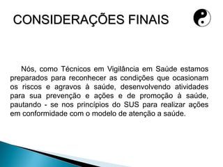 CONSIDERAÇÕES FINAIS
Nós, como Técnicos em Vigilância em Saúde estamos
preparados para reconhecer as condições que ocasionam
os riscos e agravos à saúde, desenvolvendo atividades
para sua prevenção e ações e de promoção à saúde,
pautando - se nos princípios do SUS para realizar ações
em conformidade com o modelo de atenção a saúde.
 