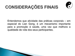 Entendemos que atividade das práticas corporais – em
especial do Lian Gong, é um mecanismo importante
para a promoção à saúde, uma vez que melhora a
qualidade de vida dos seus participantes.
 