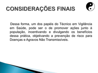Dessa forma, um dos papéis do Técnico em Vigilância
em Saúde, pode ser o de promover ações junto à
população, incentivando e divulgando os benefícios
dessa prática, objetivando a prevenção de risco para
Doenças e Agravos Não Transmissíveis.
 