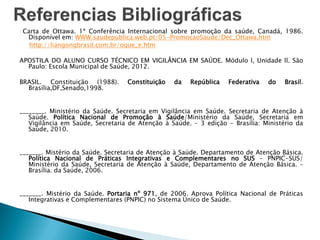 Carta de Ottawa. 1ª Conferência Internacional sobre promoção da saúde, Canadá, 1986.
Disponível em: WWW.saudepublica.web.pt/05-PromocaoSaude/Dec_Ottawa.htm
http://liangongbrasil.com.br/oque_e.htm
APOSTILA DO ALUNO CURSO TÉCNICO EM VIGILÂNCIA EM SAÚDE. Módulo l, Unidade ll. São
Paulo: Escola Municipal de Saúde, 2012.
BRASIL. Constituição (1988). Constituição da República Federativa do Brasil.
Brasília,DF,Senado,1998.
________. Ministério da Saúde. Secretaria em Vigilância em Saúde. Secretaria de Atenção à
Saúde. Política Nacional de Promoção à Saúde/Ministério da Saúde, Secretaria em
Vigilância em Saúde, Secretaria de Atenção à Saúde. – 3 edição - Brasília: Ministério da
Saúde, 2010.
_______. Mistério da Saúde. Secretaria de Atenção à Saúde. Departamento de Atenção Básica.
Política Nacional de Práticas Integrativas e Complementares no SUS – PNPIC-SUS/
Ministério da Saúde, Secretaria de Atenção à Saúde, Departamento de Atenção Básica. –
Brasília. da Saúde, 2006.
_______. Mistério da Saúde. Portaria nº 971, de 2006. Aprova Política Nacional de Práticas
Integrativas e Complementares (PNPIC) no Sistema Único de Saúde.
 