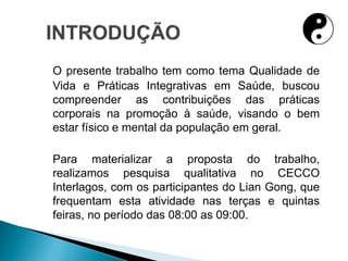 O presente trabalho tem como tema Qualidade de
Vida e Práticas Integrativas em Saúde, buscou
compreender as contribuições das práticas
corporais na promoção à saúde, visando o bem
estar físico e mental da população em geral.
Para materializar a proposta do trabalho,
realizamos pesquisa qualitativa no CECCO
Interlagos, com os participantes do Lian Gong, que
frequentam esta atividade nas terças e quintas
feiras, no período das 08:00 as 09:00.
 