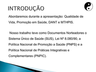 Abordaremos durante a apresentação: Qualidade de
Vida, Promoção em Saúde, DANT e MTHPIS.
Nosso trabalho teve como Documentos Norteadores o
Sistema Único de Saúde (SUS), Lei Nº 8.080/90, a
Política Nacional de Promoção a Saúde (PNPS) e a
Política Nacional de Práticas Integrativas e
Complementares (PNPIC).
 