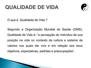 O que é Qualidade de Vida ?
Segundo a Organização Mundial de Saúde (OMS),
Qualidade de Vida é: “a percepção do indivíduo de sua
posição na vida no contexto da cultura e sistema de
valores nos quais ele vive e em relação aos seus
objetivos, expectativas, padrões e preocupações”.
 