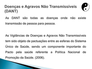 As DANT são todas as doenças onde não existe
transmissão de pessoa para pessoa.
As Vigilâncias de Doenças e Agravos Não Transmissíveis
tem sido objeto de pactuações entre as esferas do Sistema
Único de Saúde, sendo um componente importante do
Pacto pela saúde referente a Política Nacional de
Promoção da Saúde. (2006).
 