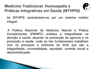 As MTHPIS caracterizam-se por um sistema médico
integral.
A Política Nacional de Medicina Natural e Prática
Complementar (PMNPC) enfatiza a integralidade na
atenção à saúde, atuando na prevenção de agravos e na
promoção à saúde, onde as leis fundamentais trabalham
com os princípios e diretrizes do SUS que são a
integralidade, universalidade, equidade, controle social e
descentralização.
 