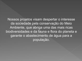 Nossos projetos visam despertar o interesse 
da sociedade pela conservação do Meio 
Ambiente, que abriga uma das mais ricas 
biodiversidades e da fauna e flora do planeta e 
garante o abastecimento de água para a 
população. 
 