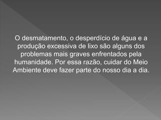 O desmatamento, o desperdício de água e a 
produção excessiva de lixo são alguns dos 
problemas mais graves enfrentados pela 
humanidade. Por essa razão, cuidar do Meio 
Ambiente deve fazer parte do nosso dia a dia. 
 