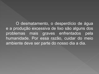 O desmatamento, o desperdício de água 
e a produção excessiva de lixo são alguns dos 
problemas mais graves enfrentados pela 
humanidade. Por essa razão, cuidar do meio 
ambiente deve ser parte do nosso dia a dia. 
 
