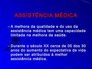 ASSISTÊNCIA MÉDICAASSISTÊNCIA MÉDICA
– A melhora da qualidade e do uso da
assistência médica tem uma capacidade
limitada na melhora da saúde.
– Durante o século XX cerca de 05 dos 30
anos do aumento do expectativa de vida
podem ser atribuídos à melhor
assistência médica.
 