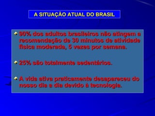 A SITUAÇÃO ATUAL DO BRASILA SITUAÇÃO ATUAL DO BRASIL
90% dos adultos brasileiros não atingem a90% dos adultos brasileiros não atingem a
recomendação de 30 minutos de atividaderecomendação de 30 minutos de atividade
fisica moderada, 5 vezes por semana.fisica moderada, 5 vezes por semana.
25% são totalmente sedentários.25% são totalmente sedentários.
A vida ativa praticamente desapareceu doA vida ativa praticamente desapareceu do
nosso dia a dia devido à tecnologia.nosso dia a dia devido à tecnologia.
 
