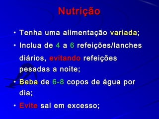 NutriçãoNutrição
• Tenha uma alimentaçãoTenha uma alimentação variadavariada;;
• Inclua deInclua de 44 aa 66 refeições/lanchesrefeições/lanches
diários,diários, evitandoevitando refeiçõesrefeições
pesadas a noite;pesadas a noite;
• BebaBeba dede 6-86-8 copos de água porcopos de água por
dia;dia;
• EviteEvite sal em excesso;sal em excesso;
 