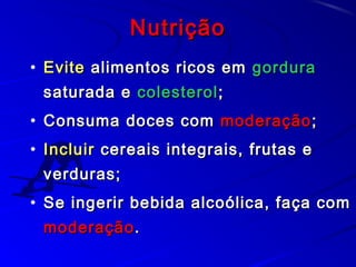 NutriçãoNutrição
• EviteEvite alimentos ricos emalimentos ricos em gorduragordura
saturada esaturada e colesterolcolesterol;;
• Consuma doces comConsuma doces com moderaçãomoderação;;
• IncluirIncluir cereais integrais, frutas ecereais integrais, frutas e
verduras;verduras;
• Se ingerir bebida alcoólica, faça comSe ingerir bebida alcoólica, faça com
moderaçãomoderação..
 