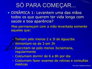 SÓ PARA COMEÇAR...SÓ PARA COMEÇAR...
• DINÂMICA 1: Levantem uma das mãosDINÂMICA 1: Levantem uma das mãos
todos os que querem ter vida longa comtodos os que querem ter vida longa com
saúde e boa aparência?saúde e boa aparência?
Mas permaneçam com a mão levantada somenteMas permaneçam com a mão levantada somente
aqueles que:aqueles que:
- Tomam pelo menos 2 a 3l de água/diaTomam pelo menos 2 a 3l de água/dia
- Alimentam-se de 3 em 3hAlimentam-se de 3 em 3h
- Exercitam-se pelo menos 3x/semana,Exercitam-se pelo menos 3x/semana,
regularmenteregularmente
- Costumam dormir de 6 a 8h por diaCostumam dormir de 6 a 8h por dia
- Costumam fazer exames de rotinas e consultasCostumam fazer exames de rotinas e consultas
médicasmédicas Prof. Esp. Valdeilson RamosProf. Esp. Valdeilson Ramos
 