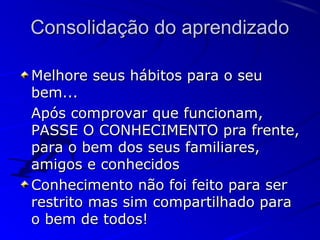 Consolidação do aprendizadoConsolidação do aprendizado
Melhore seus hábitos para o seuMelhore seus hábitos para o seu
bem...bem...
Após comprovar que funcionam,Após comprovar que funcionam,
PASSE O CONHECIMENTO pra frente,PASSE O CONHECIMENTO pra frente,
para o bem dos seus familiares,para o bem dos seus familiares,
amigos e conhecidosamigos e conhecidos
Conhecimento não foi feito para serConhecimento não foi feito para ser
restrito mas sim compartilhado pararestrito mas sim compartilhado para
o bem de todos!o bem de todos!
 