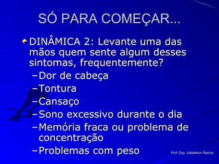 SÓ PARA COMEÇAR...SÓ PARA COMEÇAR...
DINÂMICA 2: Levante uma dasDINÂMICA 2: Levante uma das
mãos quem sente algum dessesmãos quem sente algum desses
sintomas, frequentemente?sintomas, frequentemente?
–Dor de cabeçaDor de cabeça
–TonturaTontura
–CansaçoCansaço
–Sono excessivo durante o diaSono excessivo durante o dia
–Memória fraca ou problema deMemória fraca ou problema de
concentraçãoconcentração
–Problemas com pesoProblemas com peso Prof. Esp. Valdeilson RamosProf. Esp. Valdeilson Ramos
 