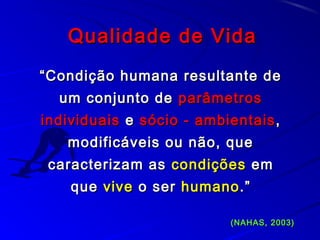 Qualidade de VidaQualidade de Vida
““Condição humana resultante deCondição humana resultante de
um conjunto deum conjunto de parâmetrosparâmetros
individuaisindividuais ee sócio - ambientaissócio - ambientais ,,
modificáveis ou não, quemodificáveis ou não, que
caracterizam ascaracterizam as condiçõescondições emem
queque vivevive o sero ser humanohumano.”.”
(NAHAS, 2003)(NAHAS, 2003)
 