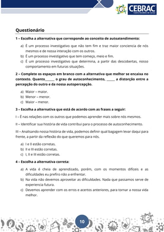 10
Questionário
1 – Escolha a alternativa que corresponde ao conceito de autoatendimento:
a) É um processo investigativo que não tem fim e traz maior conciencia de nós
mesmos e de nossa interação com os outros.
b) É um processo investigativo que tem começo, meio e fim.
c) É um processo investigativo que determina, a partir das descobertas, nosso
comportamento em futuras situações.
2 – Complete os espaços em branco com a alternativa que melhor se encaixa no
contexto. Quanto_______ o grau de autoconhecimento, ______ a distorção entre a
percepção do outro e da nossa autopercepção.
a) Maior – maior.
b) Menor – menor.
c) Maior – menor.
3 – Escolha a alternativa que está de acordo com as frases a seguir:
I – É nas relações com os outros que podemos aprender mais sobre nós mesmos.
II – Identificar sua história de vida contribui para o processo de autoconhecimento.
III – Analisando nossa história de vida, podemos definir qual bagagem levar daqui para
frente, a partir da reflexão do que queremos para nós.
a) I e II estão corretas.
b) II e III estão corretas.
c) I, II e III estão corretas.
4 – Escolha a alternativa correta:
a) A vida é cheia de aprendizado, porém, com os momentos difíceis e as
dificuldades eu prefiro não a enfrentar.
b) Na vida não devemos aproveitar as dificuldades. Nada que passamos serve de
experiencia futura.
c) Devemos aprender com os erros e acertos anteriores, para tornar a nossa vida
melhor.
 