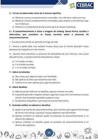 11
5 – Tornar-se observador ativo de si mesmo significa:
a) Observar nossos comportamentos e emoções, mas não fazer nada com isso.
b) Observar nossos comportamentos e emoções, para ampliar a consciência e agir
nas mudanças.
c) Observar o comportamento dos outros para as nossas mudanças.
6 – O autoconhecimento é como a imagem do iceberg. Dessa forma, escolha a
alternativa que considera as frases corretas sobre o processo de
autoconhecimento:
I – O autoconhecimento se aprende ao longo da vida.
II – Vemos a ponta dele, mas existem muitas coisas que só iremos descobrir nesse
processo de mergulho em nós mesmo.
III – Quanto mais entramos no processo de descoberta de nós mesmos, mas coisas
descobriremos, e sempre teremos descobertas a fazer.
a) I e II estão corretas.
b) II e III estão corretas.
c) I, II e III estão corretas.
7 – Sobre os talentos:
a) São coisas que sabemos fazer com facilidade.
b) São apenas os dons que nascemos com eles.
c) Talento é um dom apenas para algumas pessoas.
8 – Sobre desafios:
a) Não é possível melhorar os desafios, apenas conviver com eles.
b) É possível aprender e superar sempre, algumas coisas com mais esforço e outras
menos, mas é possível aprender qualquer coisa.
c) Os desafios atrapalham o processo de autoconhecimento.
9 – Entenda melhor os talentos e desafios:
a) Ajuda no processo de autoconhecimento, pois contribui para gastarmos energia
de forma mais eficaz, e alcançar nossos objetivos mais facilmente.
b) Apenas conhecer os talentos ajuda no processo de autoconhecimento e no
alcance de objetivos.
c) Apenas conhecer os desafios ajuda no processo de autoconhecimento e no
alcance dos objetivos.
 