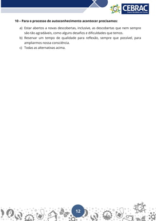 12
10 – Para o processo de autoconhecimento acontecer precisamos:
a) Estar abertos a novas descobertas, inclusive, as descobertas que nem sempre
são tão agradáveis, como alguns desafios e dificuldades que temos.
b) Reservar um tempo de qualidade para reflexão, sempre que possível, para
ampliarmos nossa consciência.
c) Todas as alternativas acima.
 
