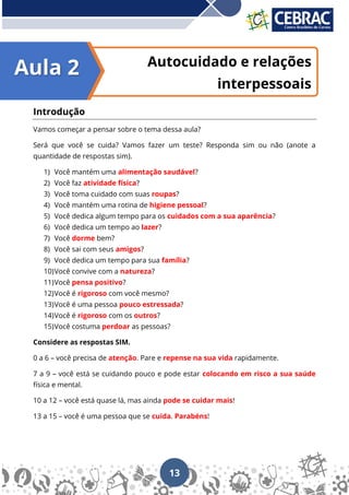 13
Autocuidado e relações
interpessoais
Introdução
Vamos começar a pensar sobre o tema dessa aula?
Será que você se cuida? Vamos fazer um teste? Responda sim ou não (anote a
quantidade de respostas sim).
1) Você mantém uma alimentação saudável?
2) Você faz atividade física?
3) Você toma cuidado com suas roupas?
4) Você mantém uma rotina de higiene pessoal?
5) Você dedica algum tempo para os cuidados com a sua aparência?
6) Você dedica um tempo ao lazer?
7) Você dorme bem?
8) Você sai com seus amigos?
9) Você dedica um tempo para sua família?
10)Você convive com a natureza?
11)Você pensa positivo?
12)Você é rigoroso com você mesmo?
13)Você é uma pessoa pouco estressada?
14)Você é rigoroso com os outros?
15)Você costuma perdoar as pessoas?
Considere as respostas SIM.
0 a 6 – você precisa de atenção. Pare e repense na sua vida rapidamente.
7 a 9 – você está se cuidando pouco e pode estar colocando em risco a sua saúde
física e mental.
10 a 12 – você está quase lá, mas ainda pode se cuidar mais!
13 a 15 – você é uma pessoa que se cuida. Parabéns!
Aula 2
 