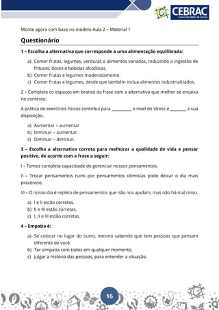 16
Monte agora com base no modelo Aula 2 – Material 1
Questionário
1 – Escolha a alternativa que corresponde a uma alimentação equilibrada:
a) Comer frutas, legumes, verduras e alimentos variados, reduzindo a ingestão de
frituras, doces e bebidas alcoólicas.
b) Comer frutas e legumes moderadamente.
c) Comer frutas e legumes, desde que também inclua alimentos industrializados.
2 – Complete os espaços em branco da frase com a alternativa que melhor se encaixa
no contexto:
A prática de exercícios físicos contribui para __________ o nível de stress e ________ a sua
disposição.
a) Aumentar – aumentar
b) Diminuir – aumentar.
c) Diminuir – diminuir.
3 – Escolha a alternativa correta para melhorar a qualidade de vida e pensar
positivo, de acordo com a frase a seguir:
I – Temos completa capacidade de gerenciar nossos pensamentos.
II – Trocar pensamentos ruins por pensamentos otimistas pode deixar o dia mais
prazeroso.
III – O nosso dia é repleto de pensamentos que não nos ajudam, mas não há mal nisso.
a) I e II estão corretas.
b) II e III estão corretas.
c) I, II e III estão corretas.
4 – Empatia é:
a) Se colocar no lugar do outro, mesmo sabendo que tem pessoas que pensam
diferente de você.
b) Ter simpatia com todos em qualquer momento.
c) Julgar a história das pessoas, para entender a situação.
 