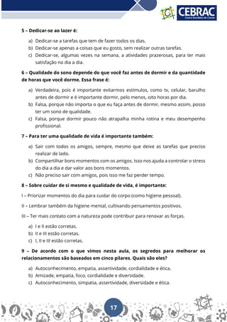 17
5 – Dedicar-se ao lazer é:
a) Dedicar-se a tarefas que tem de fazer todos os dias.
b) Dedicar-se apenas a coisas que eu gosto, sem realizar outras tarefas.
c) Dedicar-se, algumas vezes na semana, a atividades prazerosas, para ter mais
satisfação no dia a dia.
6 – Qualidade do sono depende do que você faz antes de dormir e da quantidade
de horas que você dorme. Essa frase é:
a) Verdadeira, pois é importante evitarmos estímulos, como tv, celular, barulho
antes de dormir e é importante dormir, pelo menos, oito horas por dia.
b) Falsa, porque não importa o que eu faça antes de dormir, mesmo assim, posso
ter um sono de qualidade.
c) Falsa, porque dormir pouco não atrapalha minha rotina e meu desempenho
profissional.
7 – Para ter uma qualidade de vida é importante também:
a) Sair com todos os amigos, sempre, mesmo que deixe as tarefas que preciso
realizar de lado.
b) Compartilhar bons momentos com os amigos. Isso nos ajuda a controlar o stress
do dia a dia e dar valor aos bons momentos.
c) Não preciso sair com amigos, pois isso me faz perder tempo.
8 – Sobre cuidar de si mesmo e qualidade de vida, é importante:
I – Priorizar momentos do dia para cuidar do corpo (como higiene pessoal).
II – Lembrar também da higiene mental, cultivando pensamentos positivos.
III – Ter mais contato com a natureza pode contribuir para renovar as forças.
a) I e II estão corretas.
b) II e III estão corretas.
c) I, II e III estão corretas.
9 – De acordo com o que vimos nesta aula, os segredos para melhorar os
relacionamentos são baseados em cinco pilares. Quais são eles?
a) Autoconhecimento, empatia, assertividade, cordialidade e ética.
b) Amizade, empatia, foco, cordialidade e diversidade.
c) Autoconhecimento, simpatia, assertividade, diversidade e ética.
 