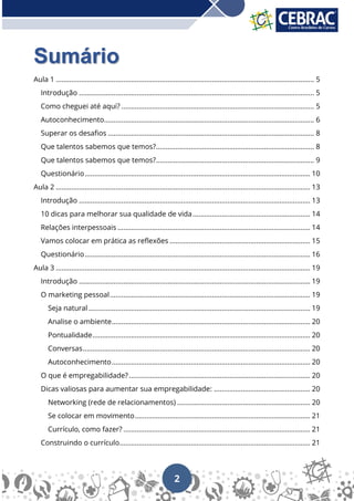 2
Sumário
Aula 1 ...................................................................................................................................... 5
Introdução .......................................................................................................................... 5
Como cheguei até aqui? .................................................................................................... 5
Autoconhecimento............................................................................................................. 6
Superar os desafios ........................................................................................................... 8
Que talentos sabemos que temos?.................................................................................. 8
Que talentos sabemos que temos?.................................................................................. 9
Questionário..................................................................................................................... 10
Aula 2 .................................................................................................................................... 13
Introdução ........................................................................................................................ 13
10 dicas para melhorar sua qualidade de vida............................................................. 14
Relações interpessoais .................................................................................................... 14
Vamos colocar em prática as reflexões ......................................................................... 15
Questionário..................................................................................................................... 16
Aula 3 .................................................................................................................................... 19
Introdução ........................................................................................................................ 19
O marketing pessoal........................................................................................................ 19
Seja natural ................................................................................................................... 19
Analise o ambiente....................................................................................................... 20
Pontualidade................................................................................................................. 20
Conversas...................................................................................................................... 20
Autoconhecimento....................................................................................................... 20
O que é empregabilidade?.............................................................................................. 20
Dicas valiosas para aumentar sua empregabilidade: .................................................. 20
Networking (rede de relacionamentos) ..................................................................... 20
Se colocar em movimento........................................................................................... 21
Currículo, como fazer? ................................................................................................. 21
Construindo o currículo................................................................................................... 21
 