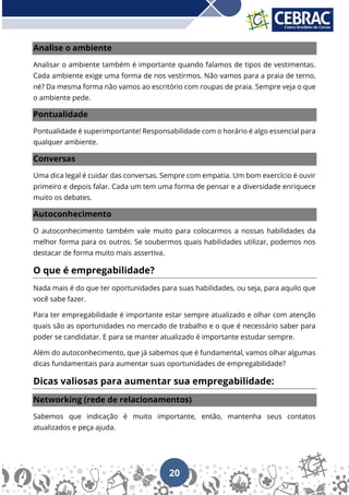 20
Analise o ambiente
Analisar o ambiente também é importante quando falamos de tipos de vestimentas.
Cada ambiente exige uma forma de nos vestirmos. Não vamos para a praia de terno,
né? Da mesma forma não vamos ao escritório com roupas de praia. Sempre veja o que
o ambiente pede.
Pontualidade
Pontualidade é superimportante! Responsabilidade com o horário é algo essencial para
qualquer ambiente.
Conversas
Uma dica legal é cuidar das conversas. Sempre com empatia. Um bom exercício é ouvir
primeiro e depois falar. Cada um tem uma forma de pensar e a diversidade enriquece
muito os debates.
Autoconhecimento
O autoconhecimento também vale muito para colocarmos a nossas habilidades da
melhor forma para os outros. Se soubermos quais habilidades utilizar, podemos nos
destacar de forma muito mais assertiva.
O que é empregabilidade?
Nada mais é do que ter oportunidades para suas habilidades, ou seja, para aquilo que
você sabe fazer.
Para ter empregabilidade é importante estar sempre atualizado e olhar com atenção
quais são as oportunidades no mercado de trabalho e o que é necessário saber para
poder se candidatar. E para se manter atualizado é importante estudar sempre.
Além do autoconhecimento, que já sabemos que é fundamental, vamos olhar algumas
dicas fundamentais para aumentar suas oportunidades de empregabilidade?
Dicas valiosas para aumentar sua empregabilidade:
Networking (rede de relacionamentos)
Sabemos que indicação é muito importante, então, mantenha seus contatos
atualizados e peça ajuda.
 
