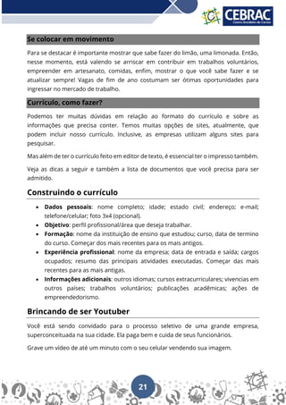 21
Se colocar em movimento
Para se destacar é importante mostrar que sabe fazer do limão, uma limonada. Então,
nesse momento, está valendo se arriscar em contribuir em trabalhos voluntários,
empreender em artesanato, comidas, enfim, mostrar o que você sabe fazer e se
atualizar sempre! Vagas de fim de ano costumam ser ótimas oportunidades para
ingressar no mercado de trabalho.
Currículo, como fazer?
Podemos ter muitas dúvidas em relação ao formato do currículo e sobre as
informações que precisa conter. Temos muitas opções de sites, atualmente, que
podem incluir nosso currículo. Inclusive, as empresas utilizam alguns sites para
pesquisar.
Mas além de ter o currículo feito em editor de texto, é essencial ter o impresso também.
Veja as dicas a seguir e também a lista de documentos que você precisa para ser
admitido.
Construindo o currículo
• Dados pessoais: nome completo; idade; estado civil; endereço; e-mail;
telefone/celular; foto 3x4 (opcional).
• Objetivo: perfil profissional/área que deseja trabalhar.
• Formação: nome da instituição de ensino que estudou; curso, data de termino
do curso. Começar dos mais recentes para os mais antigos.
• Experiência profissional: nome da empresa; data de entrada e saída; cargos
ocupados; resumo das principais atividades executadas. Começar das mais
recentes para as mais antigas.
• Informações adicionais: outros idiomas; cursos extracurriculares; vivencias em
outros países; trabalhos voluntários; publicações acadêmicas; ações de
empreendedorismo.
Brincando de ser Youtuber
Você está sendo convidado para o processo seletivo de uma grande empresa,
superconceituada na sua cidade. Ela paga bem e cuida de seus funcionários.
Grave um vídeo de até um minuto com o seu celular vendendo sua imagem.
 