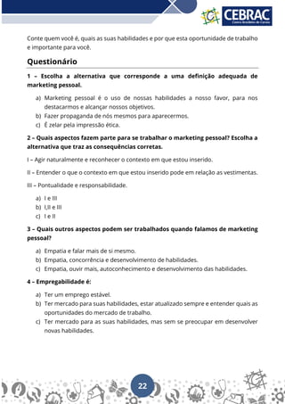 22
Conte quem você é, quais as suas habilidades e por que esta oportunidade de trabalho
e importante para você.
Questionário
1 – Escolha a alternativa que corresponde a uma definição adequada de
marketing pessoal.
a) Marketing pessoal é o uso de nossas habilidades a nosso favor, para nos
destacarmos e alcançar nossos objetivos.
b) Fazer propaganda de nós mesmos para aparecermos.
c) É zelar pela impressão ética.
2 – Quais aspectos fazem parte para se trabalhar o marketing pessoal? Escolha a
alternativa que traz as consequências corretas.
I – Agir naturalmente e reconhecer o contexto em que estou inserido.
II – Entender o que o contexto em que estou inserido pode em relação as vestimentas.
III – Pontualidade e responsabilidade.
a) I e III
b) I,II e III
c) I e II
3 – Quais outros aspectos podem ser trabalhados quando falamos de marketing
pessoal?
a) Empatia e falar mais de si mesmo.
b) Empatia, concorrência e desenvolvimento de habilidades.
c) Empatia, ouvir mais, autoconhecimento e desenvolvimento das habilidades.
4 – Empregabilidade é:
a) Ter um emprego estável.
b) Ter mercado para suas habilidades, estar atualizado sempre e entender quais as
oportunidades do mercado de trabalho.
c) Ter mercado para as suas habilidades, mas sem se preocupar em desenvolver
novas habilidades.
 