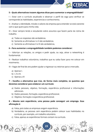23
5 – Quais alternativas trazem algumas dicas para aumentar a empregabilidade?
I – Estar com o currículo atualizado e observar o perfil da vaga para verificar se
corresponde às habilidades, experiencias e conhecimento.
II – Analisar a identidade, missão e valores da empresa para entender se está coerente
com o que quero para minha vida.
III – Estar sempre lendo e estudando sobre assuntos que fazem parte da rotina de
trabalho.
a) Todas as respostas são verdadeiras.
b) Somente as afirmativas I e II são verdadeiras.
c) Somente as afirmativas II e III são verdadeiras.
6 – Para aumentar a empregabilidade também podemos considerar:
I – Valorizar as relações, os amigos e pedir ajuda, ou seja, ativar o networking é
fundamental.
II – Realizar trabalhos voluntários, trabalhos que eu saiba fazer para me colocar em
movimento.
III – Vagas de final de ano podem ajudar a ingressar ou retornar para o mercado.
a) Apenas I.
b) I, II e III.
c) Apenas a III
7 – Escolha a alternativa que traz, de forma mais completa, os quesitos que
devemos considerar para elaborar um currículo:
a) Dados pessoais, objetivo, formação, experiência profissional e informações
adicionais.
b) Dados pessoais, formação, experiência profissional.
c) Objetivo, formação e experiência profissional.
8 – Mesmo sem experiência, uma pessoa pode conseguir um emprego. Essa
afirmação é:
a) Falsa, pois todas as empresas exigem experiência.
b) Verdadeira, as pessoas sem experiência podem colocar suas habilidades no
currículo, por exemplo, um trabalho voluntário.
c) Falsa, apenas as experiências formais contam no currículo.
 