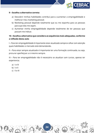 24
9 – Escolha a alternativa correta:
a) Descobrir minhas habilidades contribui para a aumentar a empregabilidade e
melhorar meu marketing pessoal.
b) Marketing pessoal depende totalmente que eu me exponha para as pessoas
para que elas me vejam.
c) Aumentar minha empregabilidade depende totalmente de ter pessoas que
possam me indicar.
10 – Escolha a alternativa que considera as sequências mais adequadas, conforme
a reflexão desta aula:
I – Para ter empregabilidade é importante estar atualizado sempre e olhar com atenção
quais habilidades o mercado está demandando.
II – Para estar sempre atualizado é importante ter uma formação continuada, ou seja,
procurar aperfeiçoar a si mesmo sempre.
III – Para ter empregabilidade não é necessário se atualizar com cursos, apenas ter
experiencia.
a) I e III
b) I e II
c) II e III
 