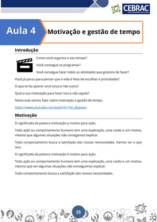 25
Motivação e gestão de tempo
Introdução
Como você organiza o seu tempo?
Você consegue se programar?
Você consegue fazer todas as atividades que gostaria de fazer?
Você já parou para pensar que a vida é feita de escolhas e prioridades?
O que te faz querer uma coisa e não outra?
Qual a sua motivação para fazer isso e não aquilo?
Nesta aula vamos falar sobre motivação e gestão de tempo.
https://www.youtube.com/watch?v=TAJ_yBypeeo
Motivação
O significado da palavra motivação e motivo para ação.
Toda ação ou comportamento humano tem uma explicação, uma razão e um motivo,
mesmo que algumas situações não consigamos explicar.
Todo comportamento busca a satisfação das nossas necessidades. Vamos ver o que
isso.
O significado da palavra motivação é motivo para ação.
Toda ação ou comportamento humano tem uma explicação, uma razão e um motivo,
mesmo que em algumas situações não conseguimos explicar.
Todo comportamento busca a satisfação das nossas necessidades.
Aula 4
 