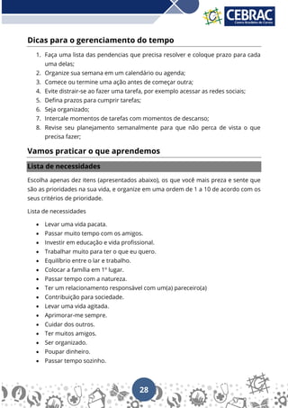 28
Dicas para o gerenciamento do tempo
1. Faça uma lista das pendencias que precisa resolver e coloque prazo para cada
uma delas;
2. Organize sua semana em um calendário ou agenda;
3. Comece ou termine uma ação antes de começar outra;
4. Evite distrair-se ao fazer uma tarefa, por exemplo acessar as redes sociais;
5. Defina prazos para cumprir tarefas;
6. Seja organizado;
7. Intercale momentos de tarefas com momentos de descanso;
8. Revise seu planejamento semanalmente para que não perca de vista o que
precisa fazer;
Vamos praticar o que aprendemos
Lista de necessidades
Escolha apenas dez itens (apresentados abaixo), os que você mais preza e sente que
são as prioridades na sua vida, e organize em uma ordem de 1 a 10 de acordo com os
seus critérios de prioridade.
Lista de necessidades
• Levar uma vida pacata.
• Passar muito tempo com os amigos.
• Investir em educação e vida profissional.
• Trabalhar muito para ter o que eu quero.
• Equilíbrio entre o lar e trabalho.
• Colocar a família em 1º lugar.
• Passar tempo com a natureza.
• Ter um relacionamento responsável com um(a) pareceiro(a)
• Contribuição para sociedade.
• Levar uma vida agitada.
• Aprimorar-me sempre.
• Cuidar dos outros.
• Ter muitos amigos.
• Ser organizado.
• Poupar dinheiro.
• Passar tempo sozinho.
 