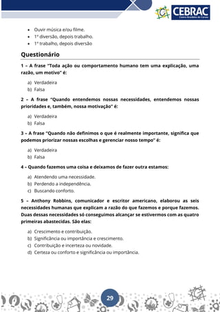 29
• Ouvir música e/ou filme.
• 1º diversão, depois trabalho.
• 1º trabalho, depois diversão
Questionário
1 – A frase “Toda ação ou comportamento humano tem uma explicação, uma
razão, um motivo” é:
a) Verdadeira
b) Falsa
2 – A frase “Quando entendemos nossas necessidades, entendemos nossas
prioridades e, também, nossa motivação” é:
a) Verdadeira
b) Falsa
3 – A frase “Quando não definimos o que é realmente importante, significa que
podemos priorizar nossas escolhas e gerenciar nosso tempo” é:
a) Verdadeira
b) Falsa
4 – Quando fazemos uma coisa e deixamos de fazer outra estamos:
a) Atendendo uma necessidade.
b) Perdendo a independência.
c) Buscando conforto.
5 – Anthony Robbins, comunicador e escritor americano, elaborou as seis
necessidades humanas que explicam a razão do que fazemos e porque fazemos.
Duas dessas necessidades só conseguimos alcançar se estivermos com as quatro
primeiras abastecidas. São elas:
a) Crescimento e contribuição.
b) Significância ou importância e crescimento.
c) Contribuição e incerteza ou novidade.
d) Certeza ou conforto e significância ou importância.
 