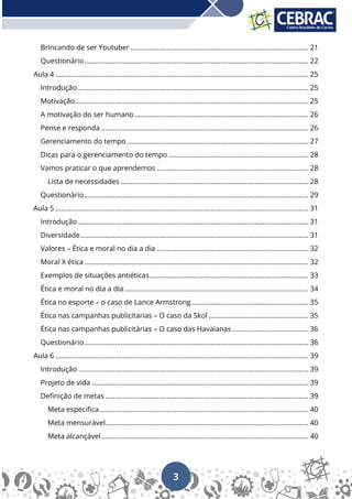 3
Brincando de ser Youtuber............................................................................................. 21
Questionário..................................................................................................................... 22
Aula 4 .................................................................................................................................... 25
Introdução ........................................................................................................................ 25
Motivação.......................................................................................................................... 25
A motivação do ser humano........................................................................................... 26
Pense e responda ............................................................................................................ 26
Gerenciamento do tempo............................................................................................... 27
Dicas para o gerenciamento do tempo ......................................................................... 28
Vamos praticar o que aprendemos ............................................................................... 28
Lista de necessidades .................................................................................................. 28
Questionário..................................................................................................................... 29
Aula 5 .................................................................................................................................... 31
Introdução ........................................................................................................................ 31
Diversidade....................................................................................................................... 31
Valores – Ética e moral no dia a dia ............................................................................... 32
Moral X ética..................................................................................................................... 32
Exemplos de situações antiéticas................................................................................... 33
Ética e moral no dia a dia ................................................................................................ 34
Ética no esporte – o caso de Lance Armstrong............................................................. 35
Ética nas campanhas publicitarias – O caso da Skol .................................................... 35
Ética nas campanhas publicitárias – O caso das Havaianas........................................ 36
Questionário..................................................................................................................... 36
Aula 6 .................................................................................................................................... 39
Introdução ........................................................................................................................ 39
Projeto de vida ................................................................................................................. 39
Definição de metas .......................................................................................................... 39
Meta especifica............................................................................................................. 40
Meta mensurável.......................................................................................................... 40
Meta alcançável............................................................................................................ 40
 
