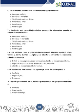 30
6 – Quais das seis necessidades abaixo são consideras essenciais?
a) Certeza e conforto
b) Incerteza e novidade.
c) Significância ou importância.
d) Conexão ou amor.
e) Crescimento.
f) Contribuição.
7 – Quais das seis necessidades abaixo somente são alcançadas quando as
essenciais são satisfeitas?
a) Certeza ou conforto.
b) Incerteza ou novidade.
c) Significância ou importância.
d) Conexão ou amor.
e) Crescimento
f) Contribuição.
8 – Para entender como priorizar nossas atividades, podemos organizar nosso
tempo e, assim, termos condições para atender a diferentes necessidades.
Primeiro precisamos:
a) Definir as nossas prioridades e como vamos atender às nossas necessidades.
b) Organizar as prioridades e o tempo para cada uma delas.
c) Atender as nossas necessidades básicas.
9 – A necessidade relacionada a ter segurança, evitar dor, obter prazer é:
a) Conforto.
b) Organização.
c) Descanso.
10 – Aquilo que temos de ter ao definir o que queremos e o que precisamos fazer
é:
a) Conforto.
b) Organização.
c) Gestão do tempo.
 