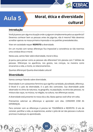 31
Moral, ética e diversidade
cultural
Introdução
Você já passou por alguma situação onde o julgaram simplesmente pela sua aparência?
Devemos conhecer bem as pessoas antes de julga-las, não é mesmo? Não devemos
acreditar apenas na nossa primeira impressão e nos padrões preestabelecidos.
Viver em sociedade requer RESPEITO a diversidade.
Em um mundo com tantas diferenças fica impossível a convivência se não tivermos
uma conduta ética e moral.
Nesta aula, vamos falar sobre diversidade, moral e ética.
Já parou para pensar como as pessoas são diferentes? Um planeta com 7 bilhões de
pessoas. Diferenças na aparência, nos gostos, nas crenças, na maneira como
encaramos a vida, a morte, os relacionamentos.
Quantas diferenças! Quanta diversidade cultural!
Diversidade
Vamos começar falando sobre diversidade.
Diversidade é um substantivo feminino que significa variedade, pluralidade, diferença.
O Brasil é o país da diversidade, é o país dos contrastes. Sua diversidade pode
observada no clima da natureza, na geografia, na população, na etnia das pessoas, na
mistura das raças, na música, na religião, na cultura, nas diferenças sociais.
A diversidade está presente no nosso dia a dia. Basta apenas você olhar em volta.
Precisamos valorizar as diferenças e aprender com elas. CONVIVER COM AS
DIFERENÇAS.
Para conviver com as diferenças é preciso ter TOLERÂNCIA e RESPEITO. O ato de
conviver, partilhar a vida, as experiencias, aceitar o jeito de ser das pessoas e culturas
promove mudanças no aprendizado.
Aula 5
 