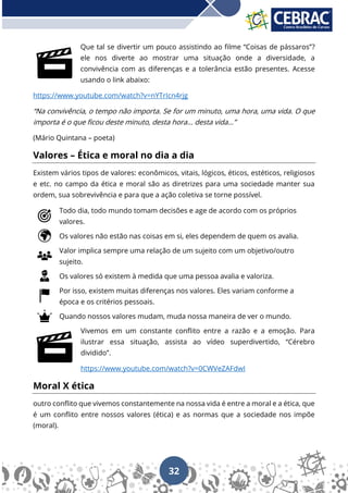 32
Que tal se divertir um pouco assistindo ao filme “Coisas de pássaros”?
ele nos diverte ao mostrar uma situação onde a diversidade, a
convivência com as diferenças e a tolerância estão presentes. Acesse
usando o link abaixo:
https://www.youtube.com/watch?v=nYTrIcn4rjg
“Na convivência, o tempo não importa. Se for um minuto, uma hora, uma vida. O que
importa é o que ficou deste minuto, desta hora... desta vida...”
(Mário Quintana – poeta)
Valores – Ética e moral no dia a dia
Existem vários tipos de valores: econômicos, vitais, lógicos, éticos, estéticos, religiosos
e etc. no campo da ética e moral são as diretrizes para uma sociedade manter sua
ordem, sua sobrevivência e para que a ação coletiva se torne possível.
Todo dia, todo mundo tomam decisões e age de acordo com os próprios
valores.
Os valores não estão nas coisas em si, eles dependem de quem os avalia.
Valor implica sempre uma relação de um sujeito com um objetivo/outro
sujeito.
Os valores só existem à medida que uma pessoa avalia e valoriza.
Por isso, existem muitas diferenças nos valores. Eles variam conforme a
época e os critérios pessoais.
Quando nossos valores mudam, muda nossa maneira de ver o mundo.
Vivemos em um constante conflito entre a razão e a emoção. Para
ilustrar essa situação, assista ao vídeo superdivertido, “Cérebro
dividido”.
https://www.youtube.com/watch?v=0CWVeZAFdwI
Moral X ética
outro conflito que vivemos constantemente na nossa vida é entre a moral e a ética, que
é um conflito entre nossos valores (ética) e as normas que a sociedade nos impõe
(moral).
 