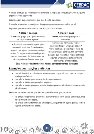 33
A ética é o estudo e a reflexão sobre a moral e as regras de conduta aplicadas à alguma
organização ou sociedade.
Seguimos por que acreditamos que algo é certo ou errado.
A moral é vista como um conjunto de regras que garantem o convívio social.
Seguimos porque a sociedade diz que é a coisa certa a fazer.
A ética = decisão A moral = ação
Ethos = do grego, que significa o modo
de ser; caráter e alguém.
Mores = do latim, que significa
costumes.
A ética está relacionada a princípios
universais e valores. Eu tenho ética
quando paro para pensar nas minhas
ações. Consigo me colocar no lugar das
outras pessoas e não faço aquilo que
não gostaria que fizessem comigo.
Conjunto de normas ou regras
estabelecidas por um grupo social. A
moral é cobrada e exigida por meio de
mecanismos de controle. Um ser moral
é aquele que respeita as regras definidas
segundo uma cultura para permitir a
convivência em sociedade.
Ética + Moral = revelam-se nos nossos comportamentos e atitudes
Exemplos de situações antiéticas
• Laura foi antiética, pois não se levantou para o que o idoso pudesse ocupar o
seu lugar no ônibus.
• Laura foi antiética, pois furou a fila do supermercado.
• Laura foi antiética, porque colou na prova.
• Laura foi antiética, porque o atendente do supermercado deu troco errado e ela
não devolveu.
Exemplos de visões sobre o que é moral para diferentes grupos sociais
• No Brasil antigamente, era imoral as mulheres usarem calças compridas, mas
hoje é moralmente aceito.
• No Brasil, é imoral ter mais de uma esposa, enquanto em alguns países, como a
Nigeria, é moralmente aceito.
 