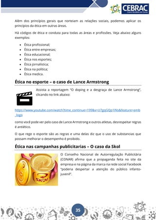 35
Além dos princípios gerais que norteiam as relações sociais, podemos aplicar os
princípios da ética em outras áreas.
Há códigos de ética e conduta para todas as áreas e profissões. Veja abaixo alguns
exemplos:
• Ética profissional;
• Ética entre empresas;
• Ética educacional;
• Ética nos esportes;
• Ética jornalística;
• Ética na política;
• Ética medica.
Ética no esporte – o caso de Lance Armstrong
Assista a reportagem “O doping e a desgraça de Lance Armstrong”,
clicando no link abaixo:
https://www.youtube.com/watch?time_continue=199&v=U7gqGQp1lNs&feature=emb
_logo
como você pode ver pelo caso de Lance Armstrong e outros atletas, desrespeitar regras
é antiético.
O que rege o esporte são as regras e uma delas diz que o uso de substancias que
possam melhorar o desempenho é proibido.
Ética nas campanhas publicitarias – O caso da Skol
O Conselho Nacional de Autorregulação Publicitária
(CONAR) afirma que a propaganda feita no site da
empresa e na página da marca na rede social Facebook
“poderia despertar a atenção do público infanto-
juvenil”.
 