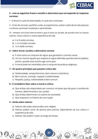 37
5 – Leia as seguintes frases e escolha a alternativa que corresponde às respostas
corretas:
I – O Brasil é o país da diversidade, é o país dos contrastes.
II – O ato de conviver, partilhar a vida, as experiencias, aceitar o jeito de ser das pessoas
e culturas, promove mudanças e aprendizado.
III – sempre uma luta interna entre o que é certo ou errado, de acordo com os nossos
valores, nossa cultura e nossa experiência de vida.
a) II e III estão corretas.
b) I, II e III estão corretas.
c) I e II estão corretas.
6 – Sobre moral, escolha a alternativa correta:
a) É vista como um conjunto de regras que garantem o convívio social.
b) Um ser moral é aquele que respeita as regras definidas quando está em público,
porém, quando está sozinho age como quer.
c) A moral pode ser entendida como o conjunto de práticas religiosas.
7 – Os quatro princípios que pautam a ética são:
a) Solidariedade, companheirismo, bem comum e tolerância.
b) Bem comum, amizade, respeito e solidariedade.
c) Respeito, justiça, solidariedade e bem comum.
8 – É verdadeiro dizer sobre a moral e a ética:
a) Que ambas são responsáveis por construir as bases que vão guiar a conduta do
homem, determinando o seu caráter.
b) Que ambas determinam os valores da sociedade.
c) Que impactam na história de uma nação.
9 – Ainda sobre valores:
a) Valores não estão relacionados com religião.
b) Valores podem variar de pessoa para pessoa, dependendo da sua cultura e
experiência de vida.
c) Valores não podem mudar ao longo do tempo.
 