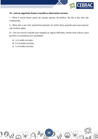 38
10 – Leia as seguintes frases e escolha a alternativa correta:
I – Ética e moral fazem parte do campo apenas da política. No dia a dia, elas são
irrelevantes.
II – Ética tem a ver com autonomia pessoal. Eu tenho ética quando para para pensar
nas minhas ações.
III – Um ser moral é aquele que respeita as regras definidas, sendo uma cultura, para
permitir a convivência em sociedade.
a) I e II estão corretas.
b) II e III estão corretas.
c) I e III estão corretas.
 