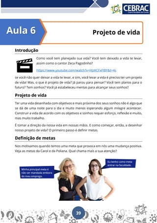 39
Projeto de vida
Introdução
Como você tem planejado sua vida? Você tem deixado a vida te levar,
assim como o cantor Zeca Pagodinho?
https://www.youtube.com/watch?v=HJzKCFxFlBY&t=4s
se você não quer deixar a vida te levar, e sim, você levar a vida é preciso ter um projeto
de vida! Mas, o que é projeto de vida? Já parou para pensar? Você tem planos para o
futuro? Tem sonhos? Você já estabeleceu mentas para alcançar seus sonhos?
Projeto de vida
Ter uma vida desenhada com objetivos e mais próxima dos seus sonhos não é algo que
se dá de uma noite para o dia e muito menos esperando algum milagre acontecer.
Construir a vida de acordo com os objetivos e sonhos requer esforço, reflexão e muito,
mas muito trabalho.
É tomar a direção da nossa vida em nossas mãos. E como começar, então, a desenhar
nosso projeto de vida? O primeiro passo é definir metas.
Definição de metas
Nos motivamos quando temos uma meta que provoca em nós uma mudança positiva.
Veja as metas da Carol e da Poliana. Qual chama mais a sua atenção?
Aula 6
 