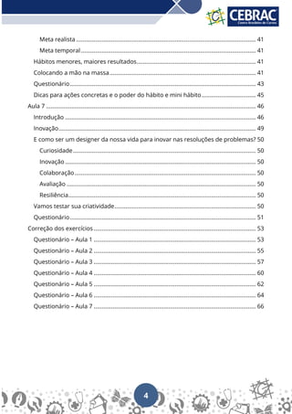 4
Meta realista ................................................................................................................. 41
Meta temporal.............................................................................................................. 41
Hábitos menores, maiores resultados........................................................................... 41
Colocando a mão na massa............................................................................................ 41
Questionário..................................................................................................................... 43
Dicas para ações concretas e o poder do hábito e mini hábito.................................. 45
Aula 7 .................................................................................................................................... 46
Introdução ........................................................................................................................ 46
Inovação............................................................................................................................ 49
E como ser um designer da nossa vida para inovar nas resoluções de problemas? 50
Curiosidade................................................................................................................... 50
Inovação ........................................................................................................................ 50
Colaboração.................................................................................................................. 50
Avaliação ....................................................................................................................... 50
Resiliência...................................................................................................................... 50
Vamos testar sua criatividade......................................................................................... 50
Questionário..................................................................................................................... 51
Correção dos exercícios ...................................................................................................... 53
Questionário – Aula 1 ...................................................................................................... 53
Questionário – Aula 2 ...................................................................................................... 55
Questionário – Aula 3 ...................................................................................................... 57
Questionário – Aula 4 ...................................................................................................... 60
Questionário – Aula 5 ...................................................................................................... 62
Questionário – Aula 6 ...................................................................................................... 64
Questionário – Aula 7 ...................................................................................................... 66
 