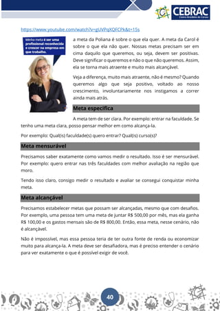 40
https://www.youtube.com/watch?v=gUVPqXQFCPk&t=15s
a meta da Poliana é sobre o que ela quer. A meta da Carol é
sobre o que ela não quer. Nossas metas precisam ser em
cima daquilo que queremos, ou seja, devem ser positivas.
Deve significar o queremos e não o que não queremos. Assim,
ela se torna mais atraente e muito mais alcançável.
Veja a diferença, muito mais atraente, não é mesmo? Quando
queremos algo que seja positivo, voltado ao nosso
crescimento, involuntariamente nos instigamos a correr
ainda mais atrás.
Meta especifica
A meta tem de ser clara. Por exemplo: entrar na faculdade. Se
tenho uma meta clara, posso pensar melhor em como alcança-la.
Por exemplo: Qual(is) faculdade(s) quero entrar? Qual(is) curso(s)?
Meta mensurável
Precisamos saber exatamente como vamos medir o resultado. Isso é ser mensurável.
Por exemplo: quero entrar nas três faculdades com melhor avaliação na região que
moro.
Tendo isso claro, consigo medir o resultado e avaliar se consegui conquistar minha
meta.
Meta alcançável
Precisamos estabelecer metas que possam ser alcançadas, mesmo que com desafios.
Por exemplo, uma pessoa tem uma meta de juntar R$ 500,00 por mês, mas ela ganha
R$ 100,00 e os gastos mensais são de R$ 800,00. Então, essa meta, nesse cenário, não
é alcançável.
Não é impossível, mas essa pessoa teria de ter outra fonte de renda ou economizar
muito para alcança-la. A meta deve ser desafiadora, mas é preciso entender o cenário
para ver exatamente o que é possível exigir de você.
 