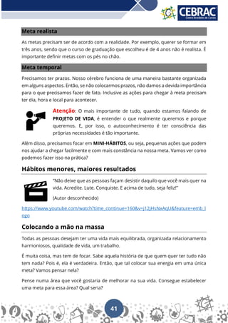 41
Meta realista
As metas precisam ser de acordo com a realidade. Por exemplo, querer se formar em
três anos, sendo que o curso de graduação que escolheu é de 4 anos não é realista. É
importante definir metas com os pés no chão.
Meta temporal
Precisamos ter prazos. Nosso cérebro funciona de uma maneira bastante organizada
em alguns aspectos. Então, se não colocarmos prazos, não damos a devida importância
para o que precisamos fazer de fato. Inclusive as ações para chegar à meta precisam
ter dia, hora e local para acontecer.
Atenção: O mais importante de tudo, quando estamos falando de
PROJETO DE VIDA, é entender o que realmente queremos e porque
queremos. E, por isso, o autoconhecimento é ter consciência das
próprias necessidades é tão importante.
Além disso, precisamos focar em MINI-HÁBITOS, ou seja, pequenas ações que podem
nos ajudar a chegar facilmente e com mais constância na nossa meta. Vamos ver como
podemos fazer isso na prática?
Hábitos menores, maiores resultados
“Não deixe que as pessoas façam desistir daquilo que você mais quer na
vida. Acredite. Lute. Conquiste. E acima de tudo, seja feliz!”
(Autor desconhecido)
https://www.youtube.com/watch?time_continue=160&v=j12jHsNxAqU&feature=emb_l
ogo
Colocando a mão na massa
Todas as pessoas desejam ter uma vida mais equilibrada, organizada relacionamento
harmoniosos, qualidade de vida, um trabalho.
É muita coisa, mas tem de focar. Sabe aquela história de que quem quer ter tudo não
tem nada? Pois é, ela é verdadeira. Então, que tal colocar sua energia em uma única
meta? Vamos pensar nela?
Pense numa área que você gostaria de melhorar na sua vida. Consegue estabelecer
uma meta para essa área? Qual seria?
 