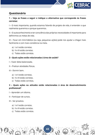 43
Questionário
1 – Veja as frases a seguir e indique a alternativa que corresponde às frases
corretas:
I – O mais importante, quando estamos falando de projeto de vida, é entender o que
realmente queremos e porque queremos.
II – O autoconhecimento e ter consciência das próprias necessidades é importante para
definirmos as metas de vida.
III – Focar em mini-hábitos (ou seja, pequenas ações) pode nos ajudar a chegar mais
facilmente e com mais constância na meta.
a) I e II estão corretas.
b) II e III estão corretas.
c) Todas estão corretas.
2 – Quais ações estão relacionadas á área de saúde?
I – Fazer dieta balanceada.
II – Praticar atividades físicas.
III – Dormir bem.
a) I e II estão corretas.
b) II e III estão corretas.
c) Todas estão corretas.
3 – Quais ações ou atitudes estão relacionadas à área de desenvolvimento
profissional?
I – Aprender um idioma.
II – Participar de cursos.
III – Ser proativo.
a) I e II estão corretas.
b) II e III estão corretas.
c) Todas estão corretas.
 