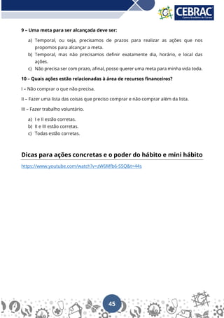 45
9 – Uma meta para ser alcançada deve ser:
a) Temporal, ou seja, precisamos de prazos para realizar as ações que nos
propomos para alcançar a meta.
b) Temporal, mas não precisamos definir exatamente dia, horário, e local das
ações.
c) Não precisa ser com prazo, afinal, posso querer uma meta para minha vida toda.
10 – Quais ações estão relacionadas à área de recursos financeiros?
I – Não comprar o que não precisa.
II – Fazer uma lista das coisas que preciso comprar e não comprar além da lista.
III – Fazer trabalho voluntário.
a) I e II estão corretas.
b) II e III estão corretas.
c) Todas estão corretas.
Dicas para ações concretas e o poder do hábito e mini hábito
https://www.youtube.com/watch?v=zW6Mfb6-S5Q&t=44s
 